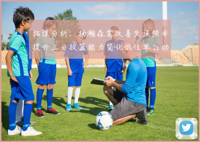 拓媒分析：杨瀚森需改善失误频率提升三分投篮能力简化低位单打动作