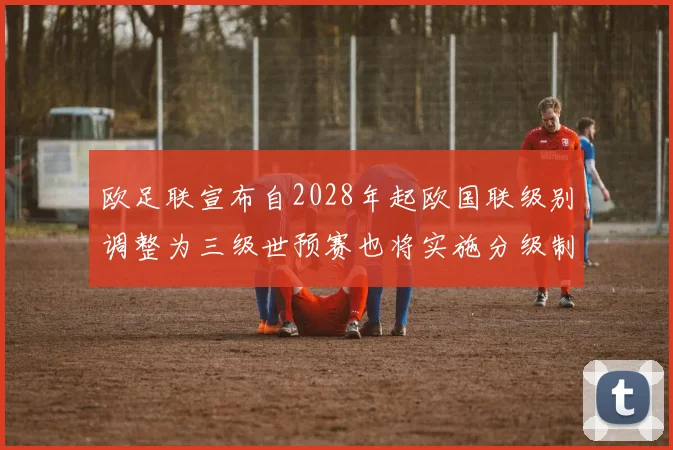 欧足联宣布自2028年起欧国联级别调整为三级世预赛也将实施分级制度