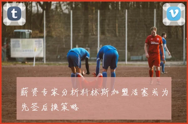 薪资专家分析科林斯加盟活塞或为先签后换策略