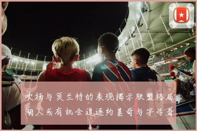 吹杨与莫兰特的表现揭示联盟格局湖人或有机会追逐约基奇与字母哥