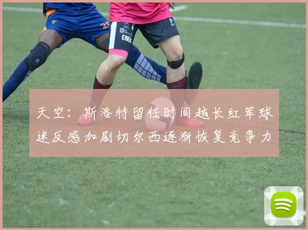 天空：斯洛特留任时间越长红军球迷反感加剧切尔西逐渐恢复竞争力