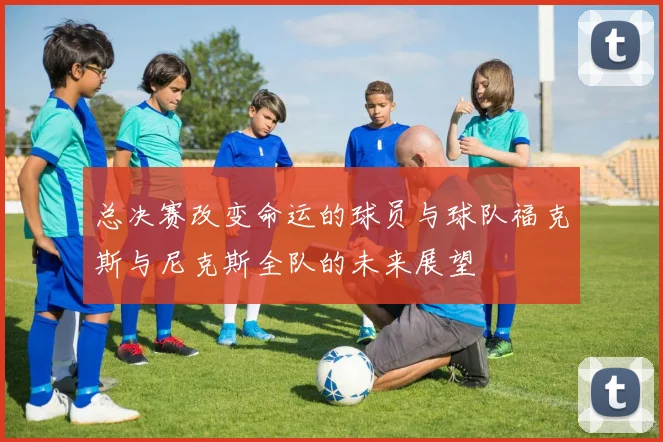 总决赛改变命运的球员与球队福克斯与尼克斯全队的未来展望