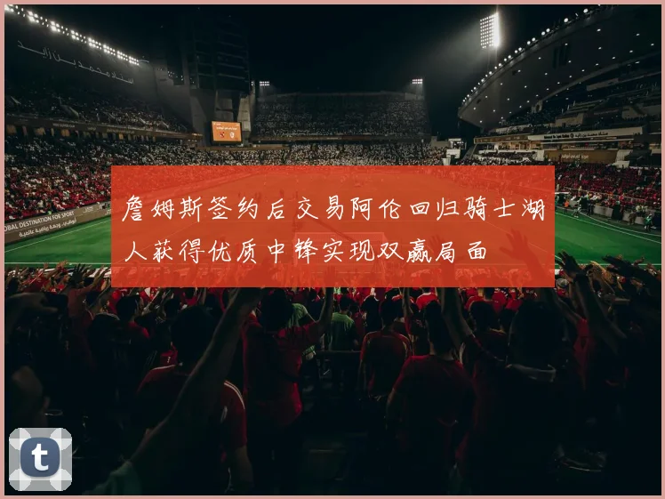 詹姆斯签约后交易阿伦回归骑士湖人获得优质中锋实现双赢局面