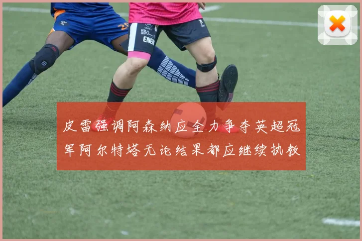 皮雷强调阿森纳应全力争夺英超冠军阿尔特塔无论结果都应继续执教