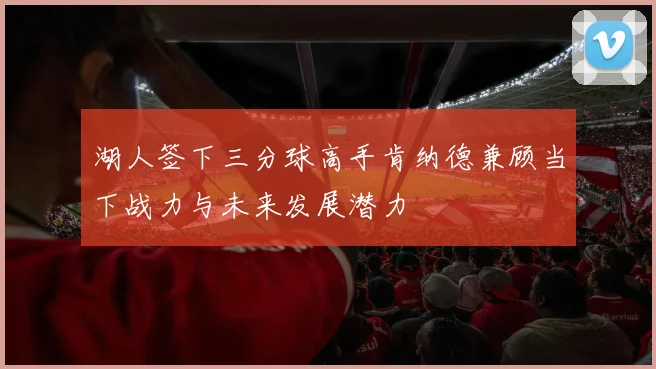 湖人签下三分球高手肯纳德兼顾当下战力与未来发展潜力