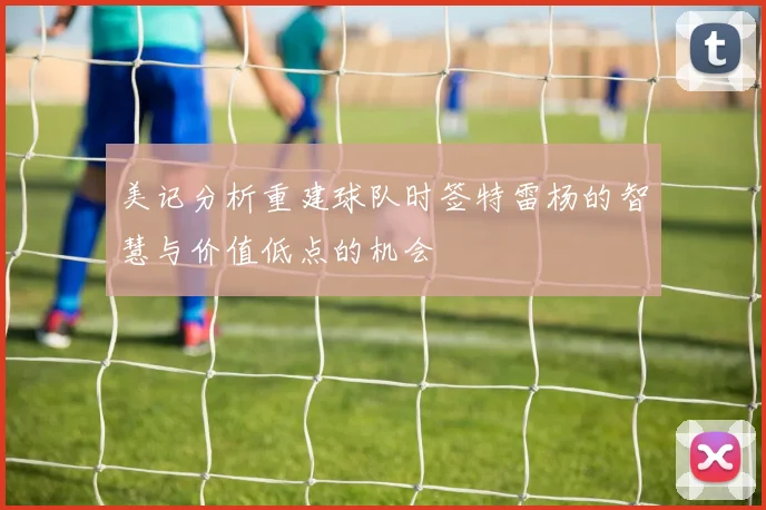 美记分析重建球队时签特雷杨的智慧与价值低点的机会