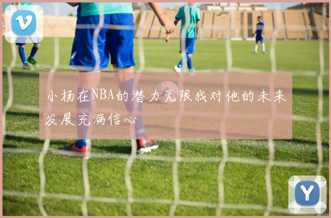 小杨在NBA的潜力无限我对他的未来发展充满信心