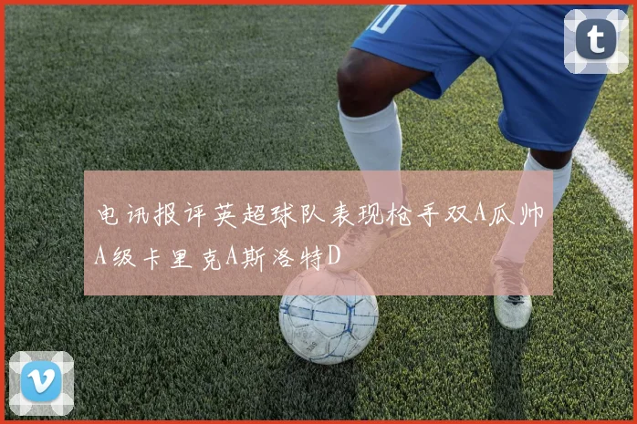 电讯报评英超球队表现枪手双A瓜帅A级卡里克A斯洛特D