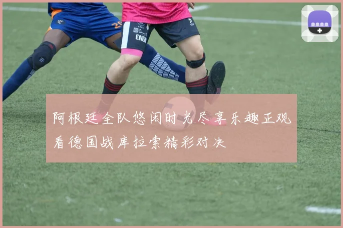阿根廷全队悠闲时光尽享乐趣正观看德国战库拉索精彩对决