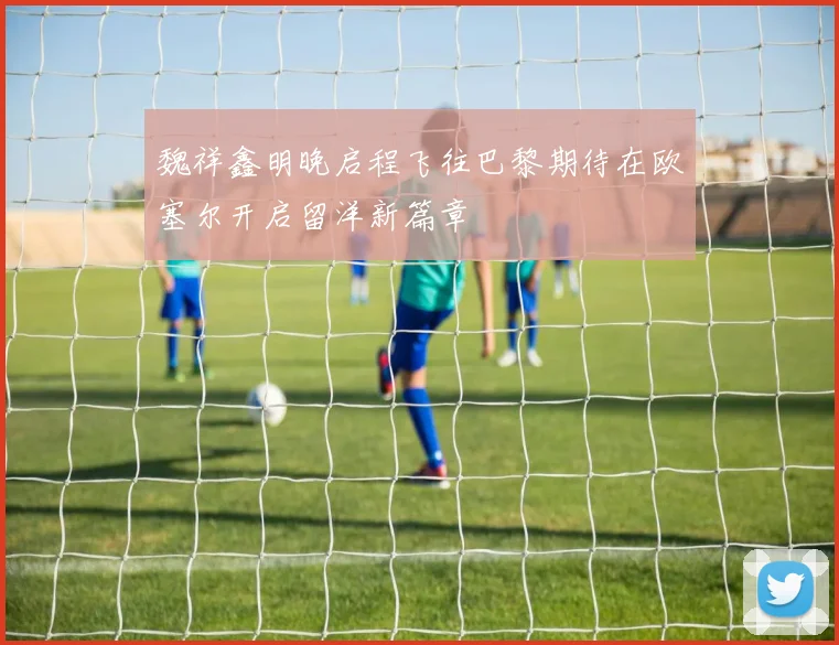 魏祥鑫明晚启程飞往巴黎期待在欧塞尔开启留洋新篇章