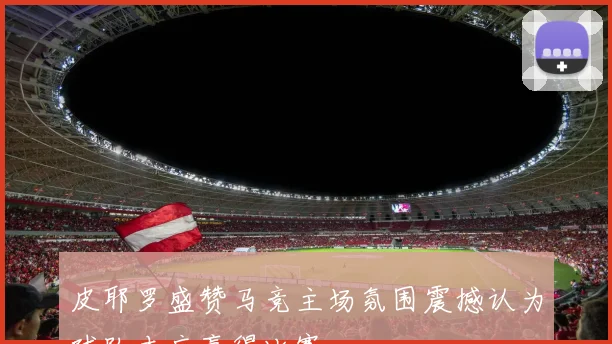 皮耶罗盛赞马竞主场氛围震撼认为球队本应赢得比赛