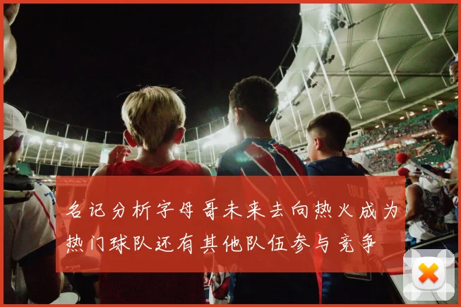 名记分析字母哥未来去向热火成为热门球队还有其他队伍参与竞争