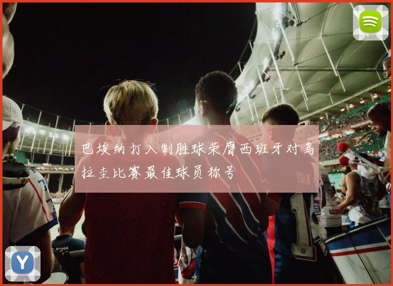 巴埃纳打入制胜球荣膺西班牙对乌拉圭比赛最佳球员称号