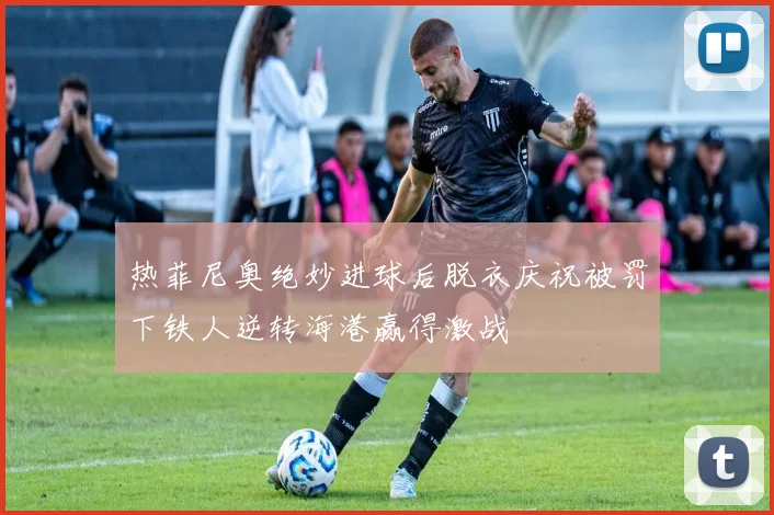 热菲尼奥绝妙进球后脱衣庆祝被罚下铁人逆转海港赢得激战
