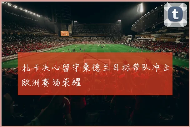 扎卡决心留守桑德兰目标带队冲击欧洲赛场荣耀