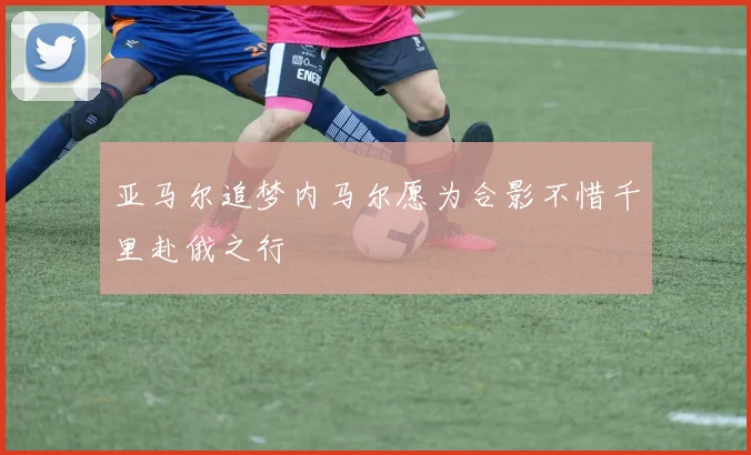 亚马尔追梦内马尔愿为合影不惜千里赴俄之行