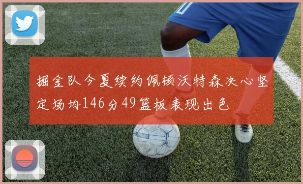 掘金队今夏续约佩顿沃特森决心坚定场均146分49篮板表现出色