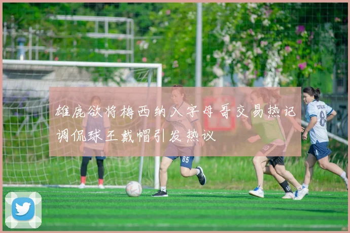 雄鹿欲将梅西纳入字母哥交易热记调侃球王戴帽引发热议